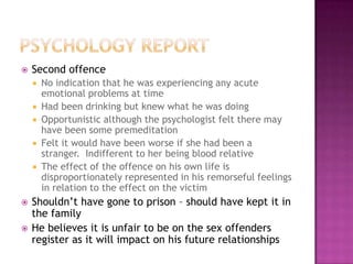   Second offence
       No indication that he was experiencing any acute
        emotional problems at time
       Had been drinking but knew what he was doing
       Opportunistic although the psychologist felt there may
        have been some premeditation
       Felt it would have been worse if she had been a
        stranger. Indifferent to her being blood relative
       The effect of the offence on his own life is
        disproportionately represented in his remorseful feelings
        in relation to the effect on the victim
   Shouldn‟t have gone to prison – should have kept it in
    the family
   He believes it is unfair to be on the sex offenders
    register as it will impact on his future relationships
 
