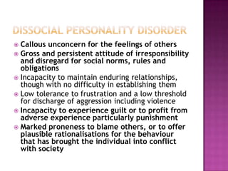  Callous unconcern for the feelings of others
 Gross and persistent attitude of irresponsibility
  and disregard for social norms, rules and
  obligations
 Incapacity to maintain enduring relationships,
  though with no difficulty in establishing them
 Low tolerance to frustration and a low threshold
  for discharge of aggression including violence
 Incapacity to experience guilt or to profit from
  adverse experience particularly punishment
 Marked proneness to blame others, or to offer
  plausible rationalisations for the behaviour
  that has brought the individual into conflict
  with society
 