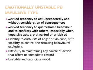  Marked tendency to act unexpectedly and
  without consideration of consequences
 Marked tendency to quarrelsome behaviour
  and to conflicts with others, especially when
  impulsive acts are thwarted or criticised
 Liability to outbursts of anger or violence, with
  inability to control the resulting behavioural
  explosions
 Difficulty in maintaining any course of action
  that offers no immediate reward
 Unstable and capricious mood
 