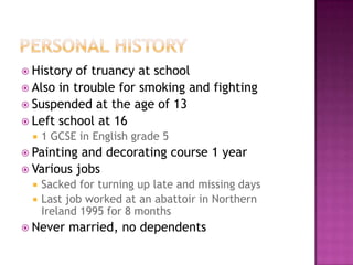  History of truancy at school
 Also in trouble for smoking and fighting
 Suspended at the age of 13
 Left school at 16
     1 GCSE in English grade 5
 Painting and decorating course 1 year
 Various jobs
     Sacked for turning up late and missing days
     Last job worked at an abattoir in Northern
      Ireland 1995 for 8 months
 Never    married, no dependents
 