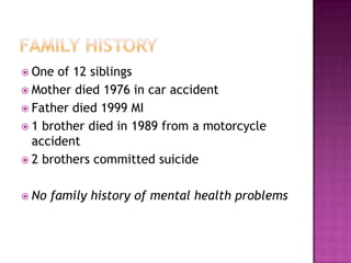  One  of 12 siblings
 Mother died 1976 in car accident
 Father died 1999 MI
 1 brother died in 1989 from a motorcycle
  accident
 2 brothers committed suicide


 No   family history of mental health problems
 