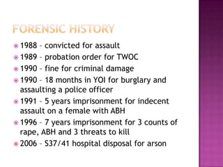  1988 – convicted for assault
 1989 – probation order for TWOC
 1990 – fine for criminal damage
 1990 – 18 months in YOI for burglary and
  assaulting a police officer
 1991 – 5 years imprisonment for indecent
  assault on a female with ABH
 1996 – 7 years imprisonment for 3 counts of
  rape, ABH and 3 threats to kill
 2006 – S37/41 hospital disposal for arson
 