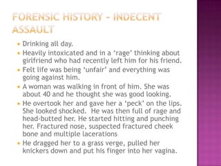    Drinking all day.
   Heavily intoxicated and in a „rage‟ thinking about
    girlfriend who had recently left him for his friend.
   Felt life was being „unfair‟ and everything was
    going against him.
   A woman was walking in front of him. She was
    about 40 and he thought she was good looking.
   He overtook her and gave her a „peck‟ on the lips.
    She looked shocked. He was then full of rage and
    head-butted her. He started hitting and punching
    her. Fractured nose, suspected fractured cheek
    bone and multiple lacerations
   He dragged her to a grass verge, pulled her
    knickers down and put his finger into her vagina.
 