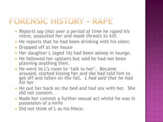    Reports say that over a period of time he raped his
    niece, assaulted her and made threats to kill.
   He reports that he had been drinking with his sister.
   Dropped off at her house
   Her daughter L (aged 16) had been asleep in lounge.
   He followed her upstairs but said he had not been
    planning anything then.
   He went to L‟s room to „talk to her‟. Became
    aroused, started kissing her and she had told him to
    get off and fallen on the fall. L had said that he had
    hit her
   He put her back on the bed and had sex with her. She
    did not consent.
   Made her commit a further sexual act whilst he was in
    possession of a knife
   Did not think of L as his Niece.
 