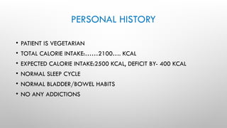 PERSONAL HISTORY
• PATIENT IS VEGETARIAN
• TOTAL CALORIE INTAKE:……2100…. KCAL
• EXPECTED CALORIE INTAKE:2500 KCAL, DEFICIT BY- 400 KCAL
• NORMAL SLEEP CYCLE
• NORMAL BLADDER/BOWEL HABITS
• NO ANY ADDICTIONS
 