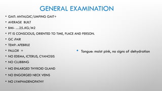 GENERAL EXAMINATION
• GAIT: ANTALGIC/LIMPING GAIT+
• AVERAGE BUILT
• BMI- …25..KG/M2
• PT IS CONSCIOUS, ORIENTED TO TIME, PLACE AND PERSON.
• GC :FAIR
• TEMP: AFEBRILE
• PALLOR +
• NO EDEMA, ICTERUS, CYANOSIS
• NO CLUBBING
• NO ENLARGED THYROID GLAND
• NO ENGORGED NECK VEINS
• NO LYMPHADENOPATHY
 Tongue: moist pink, no signs of dehydration
 