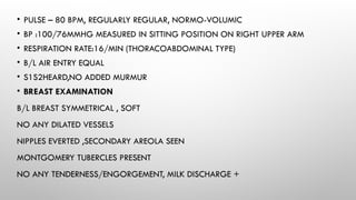 • PULSE – 80 BPM, REGULARLY REGULAR, NORMO-VOLUMIC
• BP :100/76MMHG MEASURED IN SITTING POSITION ON RIGHT UPPER ARM
• RESPIRATION RATE:16/MIN (THORACOABDOMINAL TYPE)
• B/L AIR ENTRY EQUAL
• S1S2HEARD,NO ADDED MURMUR
• BREAST EXAMINATION
B/L BREAST SYMMETRICAL , SOFT
NO ANY DILATED VESSELS
NIPPLES EVERTED ,SECONDARY AREOLA SEEN
MONTGOMERY TUBERCLES PRESENT
NO ANY TENDERNESS/ENGORGEMENT, MILK DISCHARGE +
 