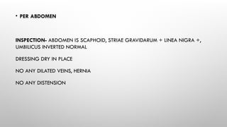 • PER ABDOMEN
INSPECTION- ABDOMEN IS SCAPHOID, STRIAE GRAVIDARUM + LINEA NIGRA +,
UMBILICUS INVERTED NORMAL
DRESSING DRY IN PLACE
NO ANY DILATED VEINS, HERNIA
NO ANY DISTENSION
 