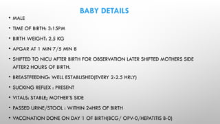BABY DETAILS
• MALE
• TIME OF BIRTH: 3:15PM
• BIRTH WEIGHT: 2.5 KG
• APGAR AT 1 MIN 7/5 MIN 8
• SHIFTED TO NICU AFTER BIRTH FOR OBSERVATION LATER SHIFTED MOTHERS SIDE
AFTER2 HOURS OF BIRTH.
• BREASTFEEDING: WELL ESTABLISHED(EVERY 2-2.5 HRLY)
• SUCKING REFLEX : PRESENT
• VITALS: STABLE; MOTHER’S SIDE
• PASSED URINE/STOOL : WITHIN 24HRS OF BIRTH
• VACCINATION DONE ON DAY 1 OF BIRTH(BCG/ OPV-0/HEPATITIS B-0)
 