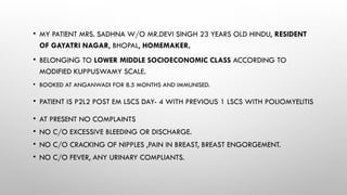 • MY PATIENT MRS. SADHNA W/O MR.DEVI SINGH 23 YEARS OLD HINDU, RESIDENT
OF GAYATRI NAGAR, BHOPAL, HOMEMAKER,
• BELONGING TO LOWER MIDDLE SOCIOECONOMIC CLASS ACCORDING TO
MODIFIED KUPPUSWAMY SCALE.
• BOOKED AT ANGANWADI FOR 8.5 MONTHS AND IMMUNISED.
• PATIENT IS P2L2 POST EM LSCS DAY- 4 WITH PREVIOUS 1 LSCS WITH POLIOMYELITIS
• AT PRESENT NO COMPLAINTS
• NO C/O EXCESSIVE BLEEDING OR DISCHARGE.
• NO C/O CRACKING OF NIPPLES ,PAIN IN BREAST, BREAST ENGORGEMENT.
• NO C/O FEVER, ANY URINARY COMPLIANTS.
 
