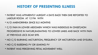 HISTORY OF PRESENTING ILLNESS
• PATIENT WAS APPARENTLY ALRIGHT 4 DAYS BACK THEN SHE REPORTED TO
LABOUR ROOM AT 12 PM WITH
• H/O AMENORRHEA SINCE 8.5 MONTHS
• C/O PAIN IN LOWER ABDOMEN WHICH WAS INSIDIOUS IN ONSET,NON
PROGRESSIVE IN NATURE,RADIATING TO LOWER LIMBS AND BACK WITH PAIN
AT PREVIOUS LSCS SCAR SITE.
• NO C/O BURNING MICTURITION, FREQUENCY OF MICTURITION AND DYSURIA.
• NO C/O BLEEDING PV OR LEAKING PV
• PATIENT WAS PERCEIVING FETAL MOVEMENT WELL
 