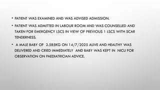 • PATIENT WAS EXAMINED AND WAS ADVISED ADMISSION.
• PATIENT WAS ADMITTED IN LABOUR ROOM AND WAS COUNSELLED AND
TAKEN FOR EMERGENCY LSCS IN VIEW OF PREVIOUS 1 LSCS WITH SCAR
TENDERNESS.
• A MALE BABY OF 2.585KG ON 14/7/2025 ALIVE AND HEALTHY WAS
DELIVERED AND CRIED IMMEDIATELY AND BABY WAS KEPT IN NICU FOR
OBSERVATION ON PAEDIATRICIAN ADVICE.
 