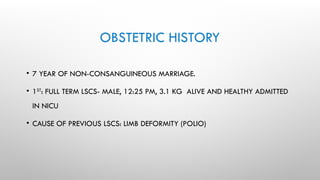OBSTETRIC HISTORY
• 7 YEAR OF NON-CONSANGUINEOUS MARRIAGE.
• 1ST
: FULL TERM LSCS- MALE, 12:25 PM, 3.1 KG ALIVE AND HEALTHY ADMITTED
IN NICU
• CAUSE OF PREVIOUS LSCS: LIMB DEFORMITY (POLIO)
 