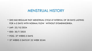 MENSTRUAL HISTORY
• SHE HAD REGULAR PAST MENSTRUAL CYCLE AT INTERVAL OF 28 DAYS LASTING
FOR 4-5 DAYS WITH NORMAL FLOW WITHOUT DYSMENNORHEA.
• LMP- 23/10/2024
• EDD- 30/7/2025
• POG- 37 WEEKS 5 DAYS
• 37 WEEKS 5 DAYS BY 22 WEEK SCAN
 