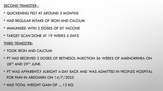 SECOND TRIMESTER :
• QUICKENING FELT AT AROUND 5 MONTHS
• HAD REGULAR INTAKE OF IRON AND CALCIUM
• IMMUNISED WITH 2 DOSES OF DT VACCINE
• TARGET SCAN DONE AT 19 WEEKS 5 DAYS
THIRD TRIMESTER:
• TOOK IRON AND CALCIUM
• PT HAD RECEIVED 2 DOSES OF BETNESOL INJECTION 36 WEEKS OF AMENORRHEA ON
28TH
AND 29TH
JUNE.
• PT WAS APPARENTLY ALRIGHT 4 DAY BACK AND WAS ADMITTED IN PEOPLES HOSPITAL
FOR PAIN IN ABDOMEN ON 14/7/2025
• HAD TOTAL WEIGHT GAIN OF …12 KG
 