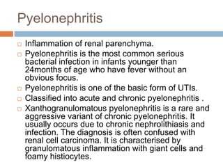 Pyelonephritis
 Inflammation of renal parenchyma.
 Pyelonephritis is the most common serious
bacterial infection in infants younger than
24months of age who have fever without an
obvious focus.
 Pyelonephritis is one of the basic form of UTIs.
 Classified into acute and chronic pyelonephritis .
 Xanthogranulomatous pyelonephritis is a rare and
aggressive variant of chronic pyelonephritis. It
usually occurs due to chronic nephrolithiasis and
infection. The diagnosis is often confused with
renal cell carcinoma. It is characterised by
granulomatous inflammation with giant cells and
foamy histiocytes.
 