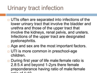 Urinary tract infection
 UTIs often are separated into infections of the
lower urinary tract that involve the bladder and
urethra and those of the upper tract that
involve the kidneys, renal pelvis, and ureters.
Infections of the upper tract are designated
pyelonephritis.
 Age and sex are the most important factors.
 UTI is more common in preschool-age
children.
 During first year of life male:female ratio is
2.8:5.4 and beyond 1-2yrs there female
preponderance having ratio of male:female
 