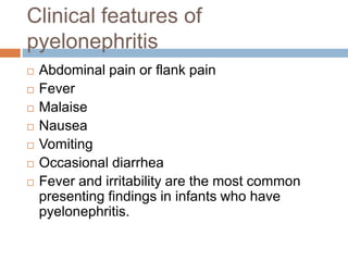Clinical features of
pyelonephritis
 Abdominal pain or flank pain
 Fever
 Malaise
 Nausea
 Vomiting
 Occasional diarrhea
 Fever and irritability are the most common
presenting findings in infants who have
pyelonephritis.
 