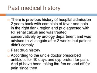 Past medical history
 There is previous history of hospital admission
2 years back with complain of fever and pain
in the right flank region and pt diagnosed with
RT renal calculi and was treated
conservatively by urology department and was
advised to visit again after 2 weeks but patient
didn’t comply.
 Past drug history
 According to the uncle doctor prescribed
antibiotic for 10 days and syp brufen for pain.
And pt have been taking ibrufen on and off for
pain since then.
 