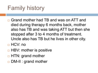 Family history
 Grand mother had TB and was on ATT and
died during therapy 6 months back, mother
also has TB and was taking ATT but then she
stopped after 3 to 4 months of treatment.
Uncle also has TB but he lives in other city.
 HCV: no
 HBV: mother is positive
 HTN: grand mother
 DM-II : grand mother
 