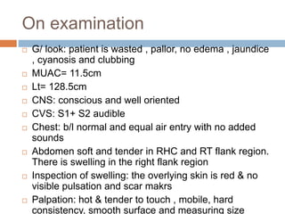 On examination
 G/ look: patient is wasted , pallor, no edema , jaundice
, cyanosis and clubbing
 MUAC= 11.5cm
 Lt= 128.5cm
 CNS: conscious and well oriented
 CVS: S1+ S2 audible
 Chest: b/l normal and equal air entry with no added
sounds
 Abdomen soft and tender in RHC and RT flank region.
There is swelling in the right flank region
 Inspection of swelling: the overlying skin is red & no
visible pulsation and scar makrs
 Palpation: hot & tender to touch , mobile, hard
consistency, smooth surface and measuring size
 