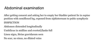 Abdominal examination
After getting consent and asking her to empty her bladder patient lie in supine
position with semiflexed leg, exposed from xiphisternum to pubic symphysis
INSPECTION
Abdomen distended longitudinally
Umbilicus in midline and everted,flanks full
Linea nigra, Striae gravidarum seen
No scar, no sinus, no dilated veins
 