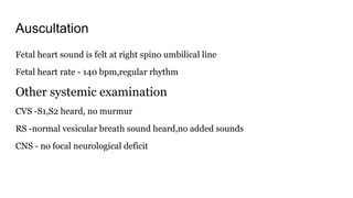 Auscultation
Fetal heart sound is felt at right spino umbilical line
Fetal heart rate - 140 bpm,regular rhythm
Other systemic examination
CVS -S1,S2 heard, no murmur
RS -normal vesicular breath sound heard,no added sounds
CNS - no focal neurological deficit
 