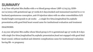 SUMMARY
A 25 Year old primi Mrs.Sudha with o-ve blood group whose LMP-17/03/23, EDD-
22/12/2023 with gestational age 37 weeks & 6 days,booked and immunised married to o+ve
husband,spontaneous conception ,anti-D injection taken with no other comorbidities.O/E
fundal height corresponds to 36 weeks , a single live fetus,longitudinal lie,cephalic
presentation,with good fetal heart sound came for institutional evaluation and treatment
DIAGNOSIS:
A 25 year old primi Mrs.sudha whose blood group is O-ve,gestational age-37 weeks & 6 days
with single live fetus,longitudinal lie,cephalic presentation,head not engaged with good fetal
heart sound, without medical and obstetric complications came for institutional evaluation
having Rh -ve pregnancy
 