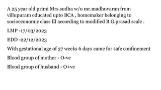 A 25 year old primi Mrs.sudha w/o mr.madhuvaran from
villupuram educated upto BCA , homemaker belonging to
socioeconomic class according to modified B.G.prasad scale .
Ⅲ
LMP -17/03/2023
EDD -22/12/2023
With gestational age of 37 weeks 6 days came for safe confinement
Blood group of mother - O-ve
Blood group of husband - O+ve
 