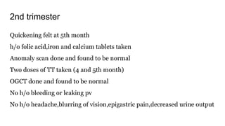 2nd trimester
Quickening felt at 5th month
h/o folic acid,iron and calcium tablets taken
Anomaly scan done and found to be normal
Two doses of TT taken (4 and 5th month)
OGCT done and found to be normal
No h/o bleeding or leaking pv
No h/o headache,blurring of vision,epigastric pain,decreased urine output
 