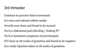 3rd trimester
Continue to perceive fetal movements
h/o iron and calcium tablets intake
Growth scan done and found to be normal
No h/o abdominal pain,bleeding / leaking PV
No h/o imminent symptoms of preeclampsia
ICT done at 28 weeks of gestation and found to be negative
h/o costly injection taken at 28 weeks of gestation
 