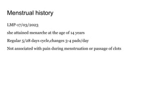 Menstrual history
LMP-17/03/2023
she attained menarche at the age of 14 years
Regular 5/28 days cycle,changes 3-4 pads/day
Not associated with pain during menstruation or passage of clots
 