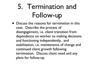 5.  Termination and Follow-up Discuss the reasons for termination in this case.  Describe the process of disengagement, i.e. client transition from dependence on worker to making decisions and functioning independently,  and stabilization, i.e. maintenance of change and continued client growth following termination.  Discuss client need and any plans for follow-up. 