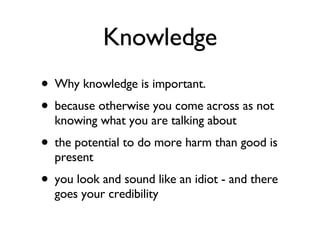 Knowledge Why knowledge is important. because otherwise you come across as not knowing what you are talking about the potential to do more harm than good is present you look and sound like an idiot - and there goes your credibility 