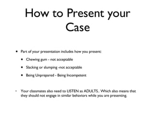 How to Present your Case Part of your presentation includes how you present: Chewing gum - not acceptable Slacking or slumping -not acceptable Being Unprepared - Being Incompetent Your classmates also need to LISTEN as ADULTS.. Which also means that they should not engage in similar behaviors while you are presenting. 
