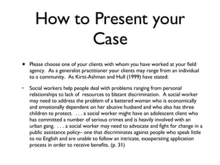 How to Present your Case Please choose one of your clients with whom you have worked at your field agency.  As a generalist practitioner your clients may range from an individual to a community.  As Kirst-Ashman and Hull (1999) have stated: Social workers help people deal with problems ranging from personal relationships to lack of  resources to blatant discrimination.  A social worker may need to address the problem of a battered woman who is economically and emotionally dependent on her abusive husband and who also has three children to protect.  . . . a social worker might have an adolescent client who has committed a number of serious crimes and is heavily involved with an urban gang.  . . . a social worker may need to advocate and fight for change in a public assistance policy– one that discriminates against people who speak little to no English and are unable to follow an intricate, exasperating application process in order to receive benefits. (p. 31) 