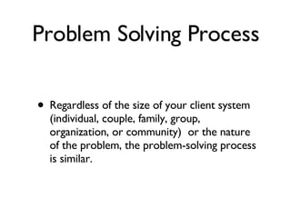 Problem Solving Process Regardless of the size of your client system (individual, couple, family, group, organization, or community)  or the nature of the problem, the problem-solving process is similar.    