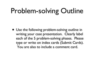 Problem-solving Outline Use the following problem-solving outline in writing your case presentation.  Clearly label each of the 5 problem-solving phases.  Please type or write on index cards (Submit Cards).  You are also to include a comment card.  