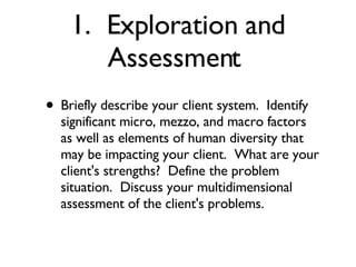 1.  Exploration and Assessment  Briefly describe your client system.  Identify significant micro, mezzo, and macro factors as well as elements of human diversity that may be impacting your client.  What are your client's strengths?  Define the problem situation.  Discuss your multidimensional assessment of the client's problems.  