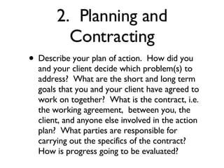 2.  Planning and Contracting Describe your plan of action.  How did you and your client decide which problem(s) to address?  What are the short and long term goals that you and your client have agreed to work on together?  What is the contract, i.e. the working agreement,  between you, the client, and anyone else involved in the action plan?  What parties are responsible for carrying out the specifics of the contract?   How is progress going to be evaluated? 