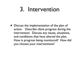 3.  Intervention  Discuss the implementation of the plan of action.   Describe client progress during the intervention.  Discuss any issues, situations, and conditions that have altered the plan.  How is progress being monitored?  How did you choose your interventions? 