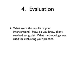 4.  Evaluation  What were the results of your interventions?  How do you know client reached set goals?  What methodology was used for evaluating your practice? 