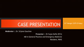 CASE PRESENTATION
Moderator :: Dr. Srijana Gauchan
Presenter :: Dr Sujan Kafle (R13)
MD in General Practice and Emergency Medicine
Resident, PAHS
23rd Mangsir 2079 (Friday)
 