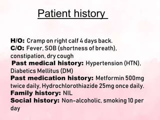 Patient history
H/O: Cramp on right calf 4 days back.
C/O: Fever, SOB (shortness of breath),
constipation, dry cough
Past medical history: Hypertension (HTN),
Diabetics Mellitus (DM)
Past medication history: Metformin 500mg
twice daily, Hydrochlorothiazide 25mg once daily.
Family history: NIL
Social history: Non-alcoholic, smoking 10 per
day
 