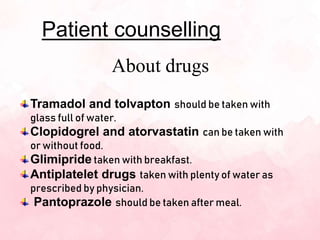 Patient counselling
About drugs
Tramadol and tolvapton should be taken with
glass full of water.
Clopidogrel and atorvastatin can be taken with
or without food.
Glimipride taken with breakfast.
Antiplatelet drugs taken with plenty of water as
prescribed by physician.
Pantoprazole should be taken after meal.
 