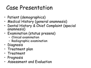 Case Presentation
• Patient (demographics)
• Medical History (general anamnesis)
• Dental History & Chief Complaint (special
anamnesis)
• Examination (status presens)
– Clinical examination
– Radiographic examination
• Diagnosis
• Treatment plan
• Treatment
• Prognosis
• Assessment and Evaluation
 