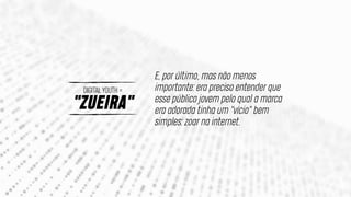 "ZUEIRA"
DIGITAL YOUTH =
E, por último, mas não menos
importante: era preciso entender que
esse público jovem pelo qual a marca
era adorada tinha um "vício" bem
simples: zoar na internet.
 