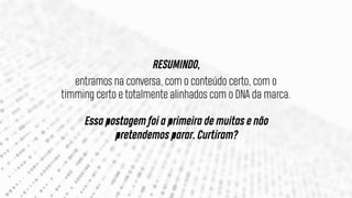 RESUMINDO,
entramos na conversa, com o conteúdo certo, com o
timming certo e totalmente alinhados com o DNA da marca.
Essa postagem foi a primeira de muitas e não
pretendemos parar. Curtiram?
 