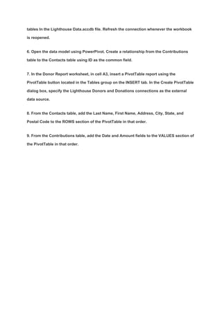 tables In the Lighthouse Data.accdb file. Refresh the connection whenever the workbook
is reopened.
6. Open the data model using PowerPivot. Create a relationship from the Contributions
table to the Contacts table using ID as the common field.
7. In the Donor Report worksheet, in cell A3, insert a PivotTable report using the
PivotTable button located in the Tables group on the INSERT tab. In the Create PivotTable
dialog box, specify the Lighthouse Donors and Donations connections as the external
data source.
8. From the Contacts table, add the Last Name, First Name, Address, City, State, and
Postal Code to the ROWS section of the PivotTable in that order.
9. From the Contributions table, add the Date and Amount fields to the VALUES section of
the PivotTable in that order.
 