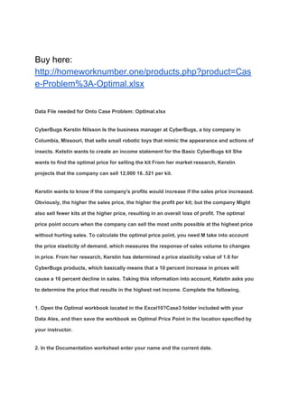 Buy here:
http://homeworknumber.one/products.php?product=Cas
e-Problem%3A-Optimal.xlsx
Data File needed for Onto Case Problem: OptImal.xlsx
CyberBugs Kerstin Nilsson Is the business manager at CyberBugs, a toy company in
Columbia, Missouri, that sells small robotic toys that mimic the appearance and actions of
insects. Ketstin wants to create an income statement for the Basic CyberBugs kit She
wants to find the optimal price for selling the kit From her market research, Kerstin
projects that the company can sell 12,000 16..521 per kit.
Kerstin wants to know if the company's profits would increase if the sales price increased.
Obviously, the higher the sales price, the higher the profit per kit; but the company Might
also sell fewer kits at the higher price, resulting in an overall loss of profit. The optimal
price point occurs when the company can sell the most units possible at the highest price
without hurting sales. To calculate the optimal price point, you need M take into account
the price elasticity of demand, which measures the response of sales volume to changes
in price. From her research, Kerstin has determined a price elasticity value of 1.6 for
CyberBugs products, which basically means that a 10 percent increase in prices will
cause a 16 percent decline in sales. Taking this information into account, Ketstin asks you
to determine the price that results in the highest net income. Complete the following,
1. Open the Optimal workbook located in the Excel10?Case3 folder included with your
Data Ales, and then save the workbook as Optimal Price Point in the location specified by
your instructor.
2. In the Documentation worksheet enter your name and the current date.
 